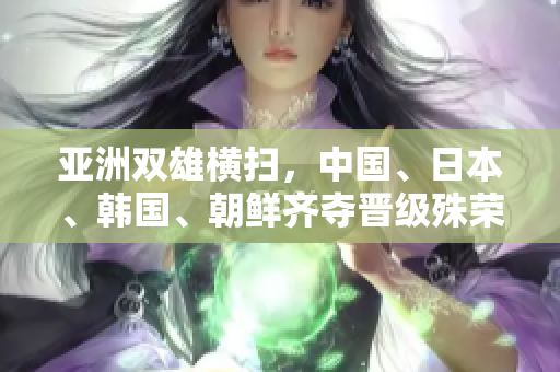 亚洲双雄横扫，中国、日本、韩国、朝鲜齐夺晋级殊荣