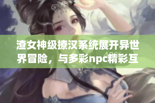 渣女神级撩汉系统展开异世界冒险，与多彩npc精彩互动