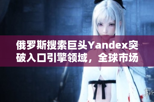俄罗斯搜索巨头Yandex突破入口引擎领域，全球市场迎来新变革