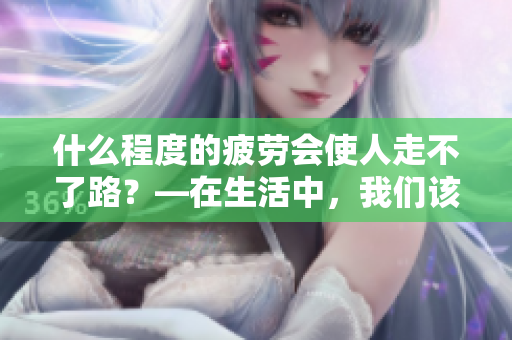 什么程度的疲劳会使人走不了路？—在生活中，我们该如何面对疲劳？