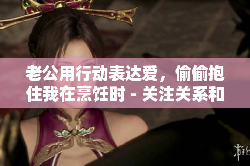 老公用行动表达爱，偷偷抱住我在烹饪时 - 关注关系和亲密感