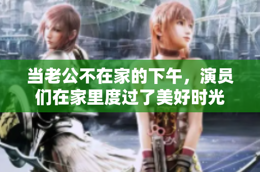 当老公不在家的下午，演员们在家里度过了美好时光