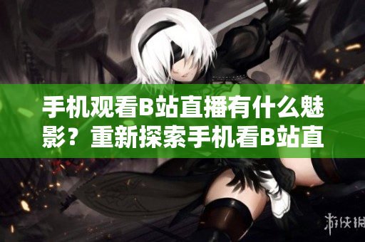 手机观看B站直播有什么魅影？重新探索手机看B站直播的魅力
