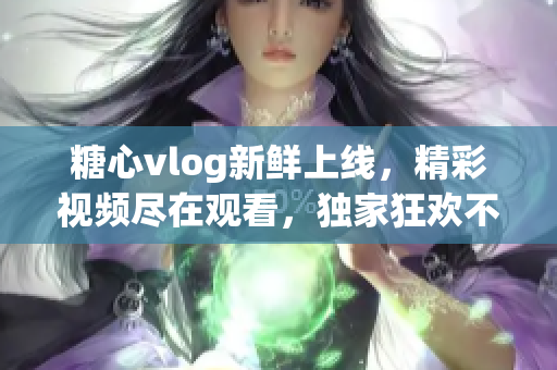糖心vlog新鲜上线，精彩视频尽在观看，独家狂欢不容错过