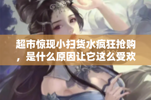 超市惊现小扫货水疯狂抢购，是什么原因让它这么受欢迎？