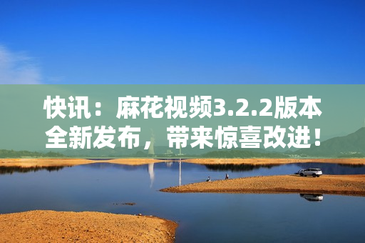 快讯：麻花视频3.2.2版本全新发布，带来惊喜改进！