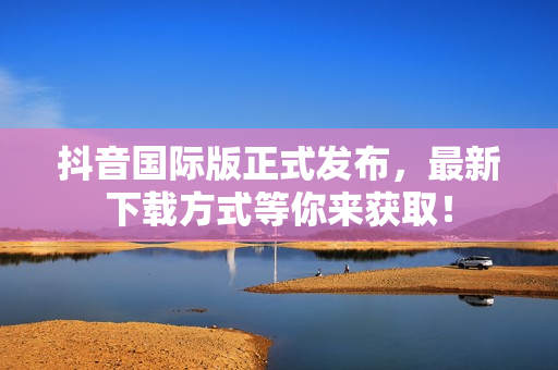 抖音国际版正式发布，最新下载方式等你来获取！