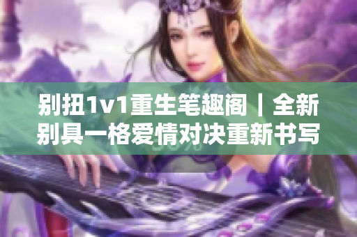 别扭1v1重生笔趣阁｜全新别具一格爱情对决重新书写  