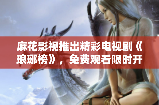麻花影视推出精彩电视剧《琅琊榜》，免费观看限时开启