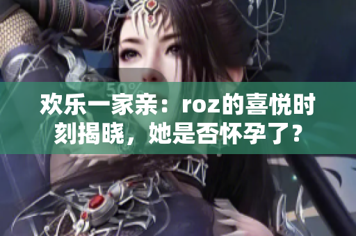 欢乐一家亲：roz的喜悦时刻揭晓，她是否怀孕了？