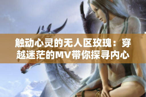 触动心灵的无人区玫瑰：穿越迷茫的MV带你探寻内心的玫瑰花园