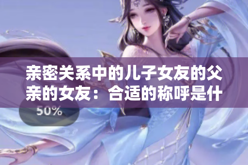 亲密关系中的儿子女友的父亲的女友：合适的称呼是什么？