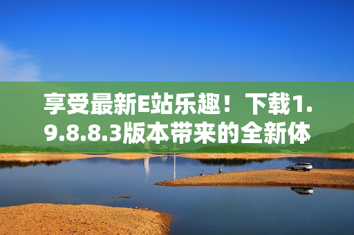 享受最新E站乐趣！下载1.9.8.8.3版本带来的全新体验