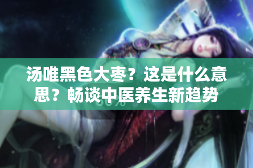 汤唯黑色大枣？这是什么意思？畅谈中医养生新趋势