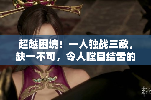 超越困境！一人独战三敌，缺一不可，令人瞠目结舌的壮举！