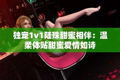 独宠1v1陆殊甜蜜相伴：温柔体贴甜蜜爱情如诗