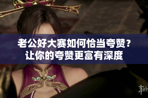 老公好大赛如何恰当夸赞？让你的夸赞更富有深度
