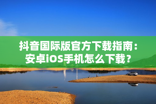 抖音国际版官方下载指南：安卓iOS手机怎么下载？