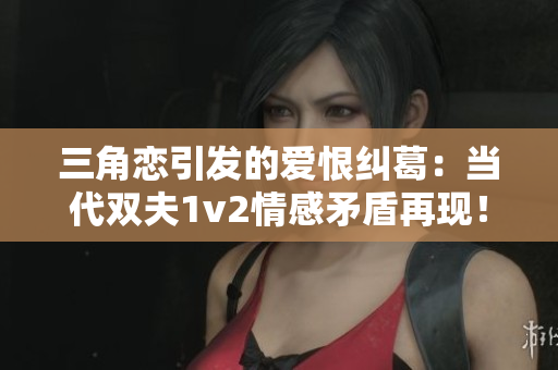 三角恋引发的爱恨纠葛：当代双夫1v2情感矛盾再现！