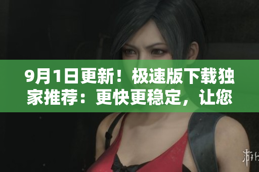 9月1日更新！极速版下载独家推荐：更快更稳定，让您高效下载