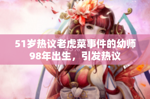 51岁热议老虎菜事件的幼师98年出生，引发热议