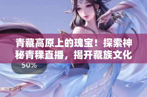 青藏高原上的瑰宝！探索神秘青稞直播，揭开藏族文化的神秘面纱！
