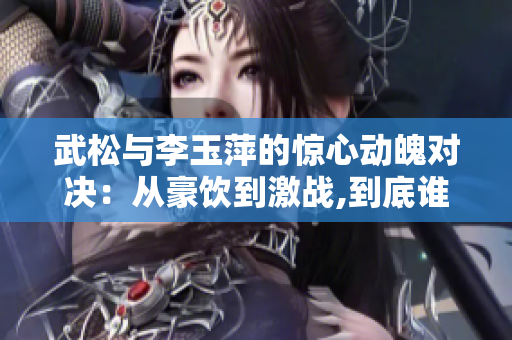 武松与李玉萍的惊心动魄对决：从豪饮到激战,到底谁能笑到最后？