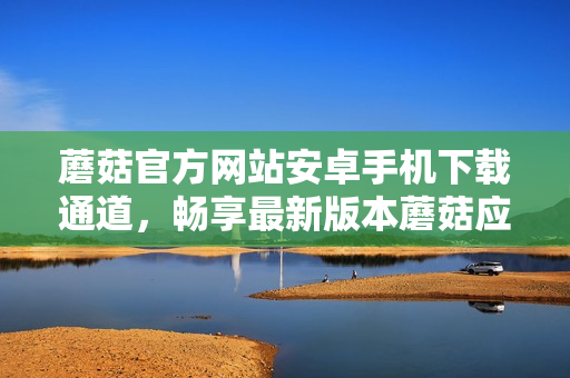 蘑菇官方网站安卓手机下载通道，畅享最新版本蘑菇应用