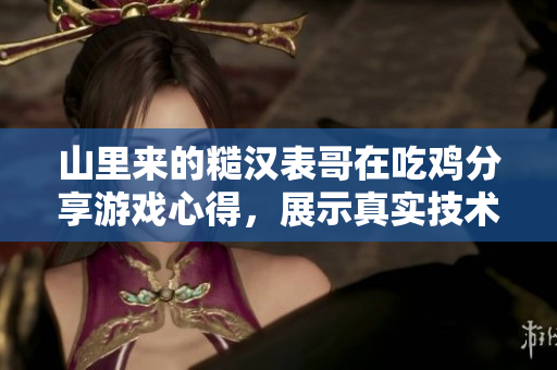 山里来的糙汉表哥在吃鸡分享游戏心得，展示真实技术操作