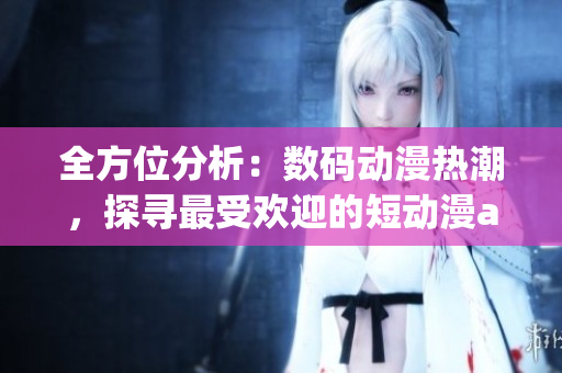 全方位分析：数码动漫热潮，探寻最受欢迎的短动漫app软件推荐