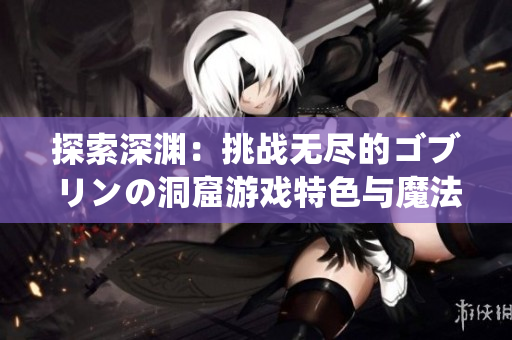 探索深渊：挑战无尽的ゴブリンの洞窟游戏特色与魔法世界