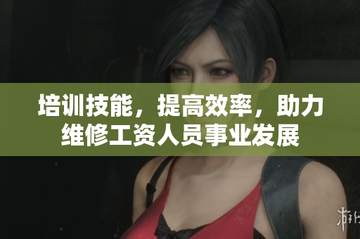 培训技能，提高效率，助力维修工资人员事业发展
