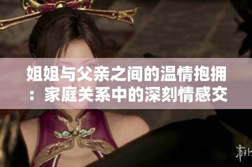 姐姐与父亲之间的温情抱拥：家庭关系中的深刻情感交流
