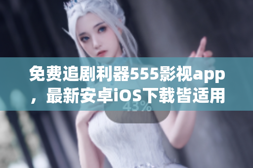 免费追剧利器555影视app，最新安卓iOS下载皆适用