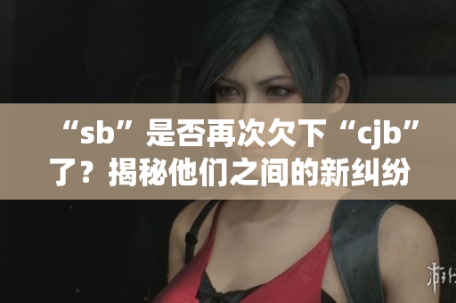 “sb”是否再次欠下“cjb”了？揭秘他们之间的新纠纷