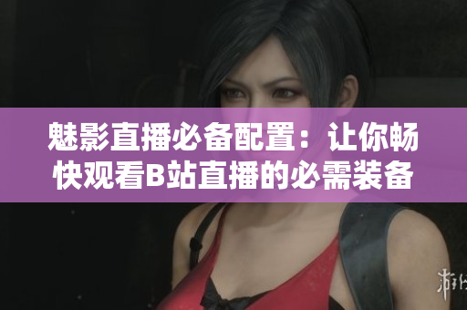 魅影直播必备配置：让你畅快观看B站直播的必需装备