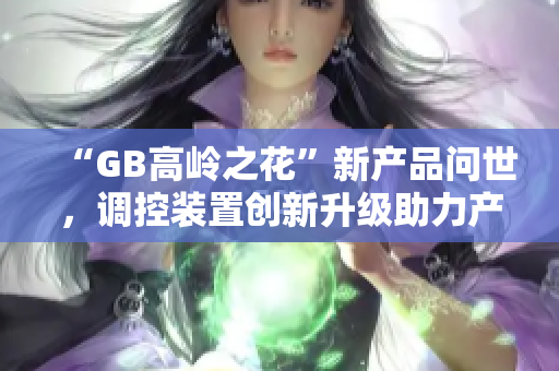 “GB高岭之花”新产品问世，调控装置创新升级助力产品发展